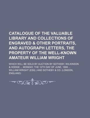 Book cover for Catalogue of the Valuable Library and Collections of Engraved & Other Portraits, and Autograph Letters, the Property of the Well-Known Amateur William Wright; Which Will Be Sold by Auction by Sotheby, Wilkinson & Hodge Monday, the 12th Day of June, 1899