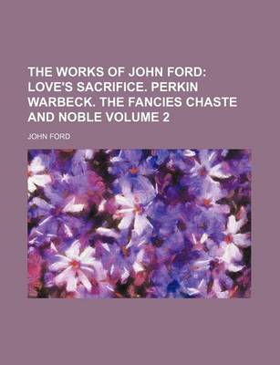 Book cover for The Works of John Ford; Love's Sacrifice. Perkin Warbeck. the Fancies Chaste and Noble Volume 2