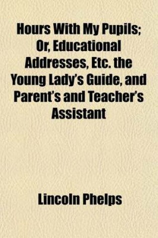 Cover of Hours with My Pupils; Or, Educational Addresses, Etc. the Young Lady's Guide, and Parent's and Teacher's Assistant