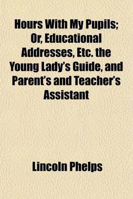 Book cover for Hours with My Pupils; Or, Educational Addresses, Etc. the Young Lady's Guide, and Parent's and Teacher's Assistant