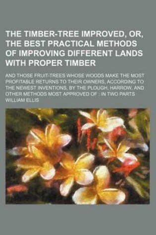 Cover of The Timber-Tree Improved, Or, the Best Practical Methods of Improving Different Lands with Proper Timber (Volume 5); And Those Fruit-Trees Whose Woods Make the Most Profitable Returns to Their Owners, According to the Newest Inventions, by the Plough, Har