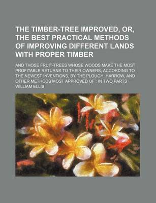 Book cover for The Timber-Tree Improved, Or, the Best Practical Methods of Improving Different Lands with Proper Timber (Volume 5); And Those Fruit-Trees Whose Woods Make the Most Profitable Returns to Their Owners, According to the Newest Inventions, by the Plough, Har