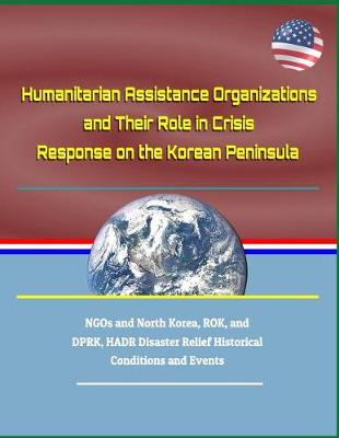 Cover of Humanitarian Assistance Organizations and Their Role in Crisis Response on the Korean Peninsula - Ngos and North Korea, Rok, and Dprk, Hadr Disaster Relief Historical Conditions and Events