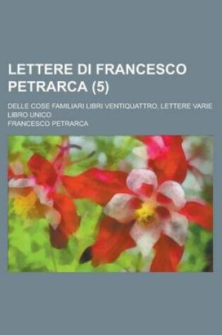 Cover of Lettere Di Francesco Petrarca (5); Delle Cose Familiari Libri Ventiquattro, Lettere Varie Libro Unico