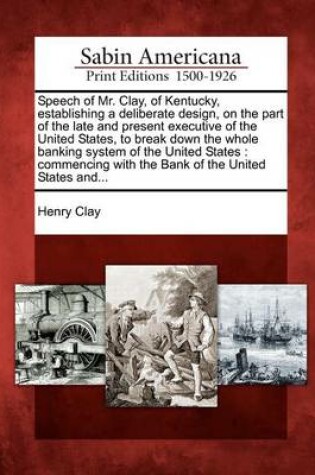 Cover of Speech of Mr. Clay, of Kentucky, Establishing a Deliberate Design, on the Part of the Late and Present Executive of the United States, to Break Down the Whole Banking System of the United States