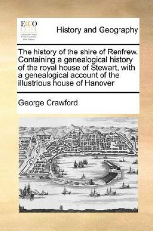 Cover of The History of the Shire of Renfrew. Containing a Genealogical History of the Royal House of Stewart, with a Genealogical Account of the Illustrious House of Hanover