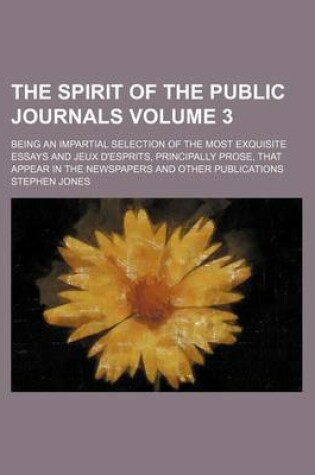 Cover of The Spirit of the Public Journals; Being an Impartial Selection of the Most Exquisite Essays and Jeux D'Esprits, Principally Prose, That Appear in the Newspapers and Other Publications Volume 3