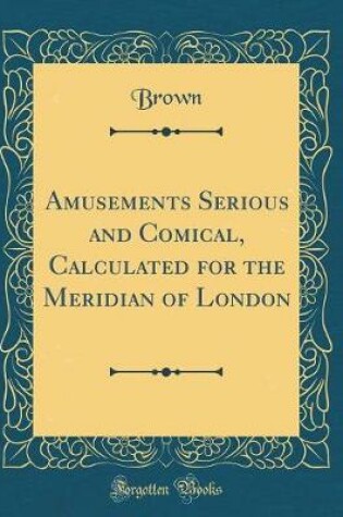 Cover of Amusements Serious and Comical, Calculated for the Meridian of London (Classic Reprint)