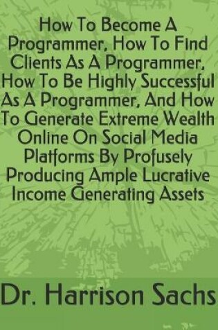 Cover of How To Become A Programmer, How To Find Clients As A Programmer, How To Be Highly Successful As A Programmer, And How To Generate Extreme Wealth Online On Social Media Platforms By Profusely Producing Ample Lucrative Income Generating Assets