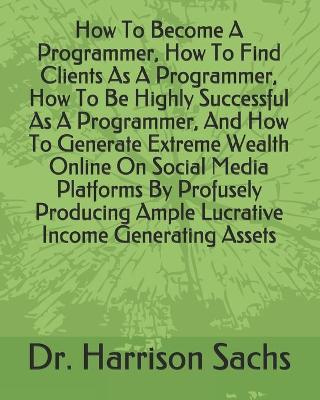 Book cover for How To Become A Programmer, How To Find Clients As A Programmer, How To Be Highly Successful As A Programmer, And How To Generate Extreme Wealth Online On Social Media Platforms By Profusely Producing Ample Lucrative Income Generating Assets