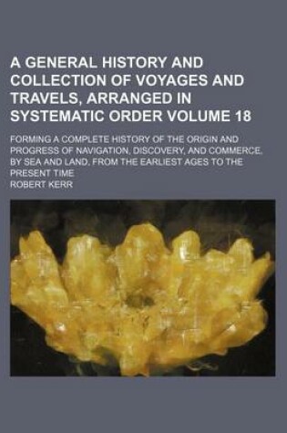 Cover of A General History and Collection of Voyages and Travels, Arranged in Systematic Order Volume 18; Forming a Complete History of the Origin and Progress of Navigation, Discovery, and Commerce, by Sea and Land, from the Earliest Ages to the Present Time