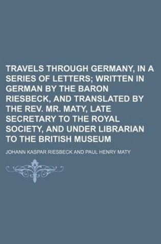 Cover of Travels Through Germany, in a Series of Letters Volume 2; Written in German by the Baron Riesbeck, and Translated by the REV. Mr. Maty, Late Secretary to the Royal Society, and Under Librarian to the British Museum