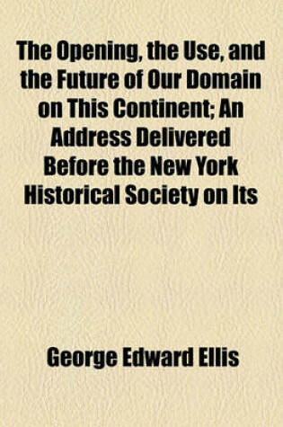 Cover of The Opening, the Use, and the Future of Our Domain on This Continent; An Address Delivered Before the New York Historical Society on Its