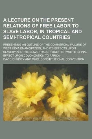 Cover of A Lecture on the Present Relations of Free Labor to Slave Labor, in Tropical and Semi-Tropical Countries; Presenting an Outline of the Commercial Failure of West India Emancipation, and Its Effects Upon Slavery and the Slave Trade,