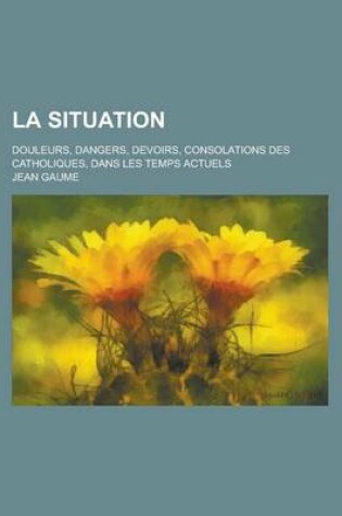 Cover of La Situation; Douleurs, Dangers, Devoirs, Consolations Des Catholiques, Dans Les Temps Actuels