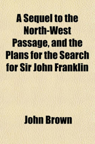 Cover of A Sequel to the North-West Passage, and the Plans for the Search for Sir John Franklin; A Review