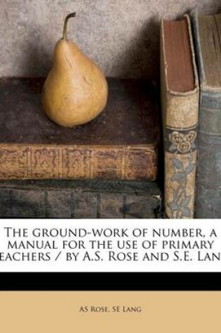 Cover of The Ground-Work of Number, a Manual for the Use of Primary Teachers / By A.S. Rose and S.E. Lang