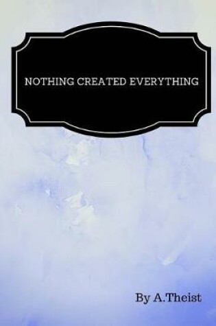 Cover of Nothing Created Everything By A.Theist