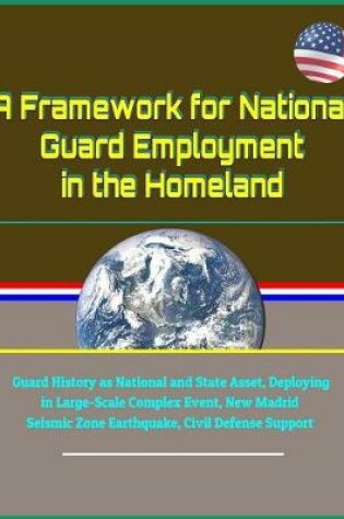Cover of A Framework for National Guard Employment in the Homeland - Guard History as National and State Asset, Deploying in Large-Scale Complex Event, New Madrid Seismic Zone Earthquake, Civil Defense Support