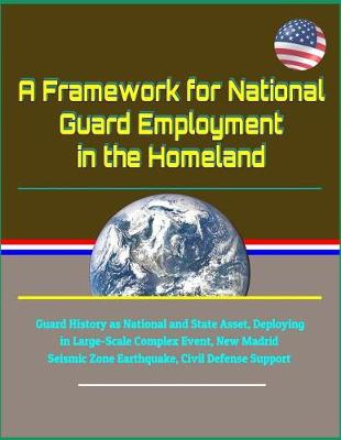 Book cover for A Framework for National Guard Employment in the Homeland - Guard History as National and State Asset, Deploying in Large-Scale Complex Event, New Madrid Seismic Zone Earthquake, Civil Defense Support