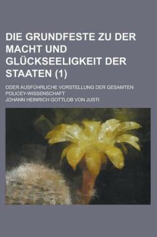 Cover of Die Grundfeste Zu Der Macht Und Gluckseeligkeit Der Staaten; Oder Ausfuhrliche Vorstellung Der Gesamten Policey-Wissenschaft (1 )