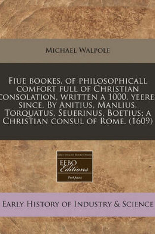 Cover of Fiue Bookes, of Philosophicall Comfort Full of Christian Consolation, Written a 1000. Yeeres Since. by Anitius, Manlius, Torquatus, Seuerinus, Boetius; A Christian Consul of Rome. (1609)