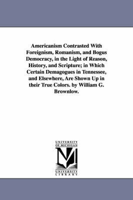 Book cover for Americanism Contrasted With Foreignism, Romanism, and Bogus Democracy, in the Light of Reason, History, and Scripture; in Which Certain Demagogues in Tennessee, and Elsewhere, Are Shown Up in their True Colors. by William G. Brownlow.