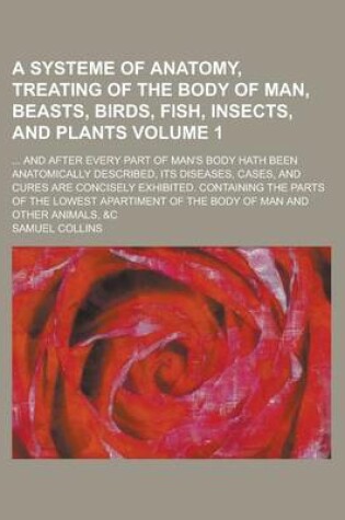 Cover of A Systeme of Anatomy, Treating of the Body of Man, Beasts, Birds, Fish, Insects, and Plants; ... and After Every Part of Man's Body Hath Been Anatomically Described, Its Diseases, Cases, and Cures Are Concisely Exhibited. Volume 1