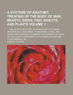 Book cover for A Systeme of Anatomy, Treating of the Body of Man, Beasts, Birds, Fish, Insects, and Plants; ... and After Every Part of Man's Body Hath Been Anatomically Described, Its Diseases, Cases, and Cures Are Concisely Exhibited. Volume 1