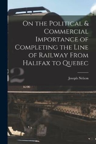 Cover of On the Political & Commercial Importance of Completing the Line of Railway From Halifax to Quebec [microform]