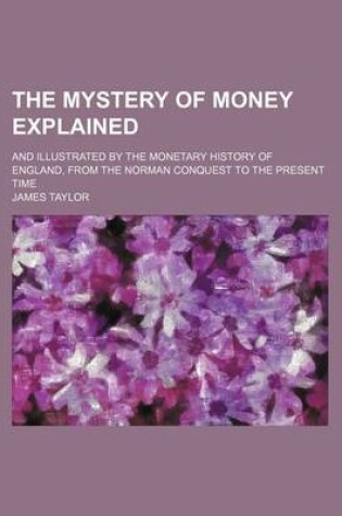 Cover of The Mystery of Money Explained; And Illustrated by the Monetary History of England, from the Norman Conquest to the Present Time