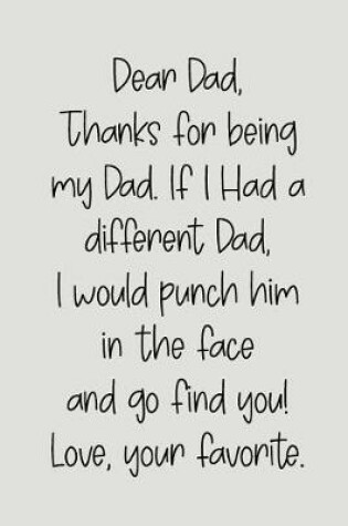 Cover of Dear Dad Thanks for Being My Dad, If I Had a Different Dad, I Would Punch Him in the Face and Go Find You! Love, Your Favorite