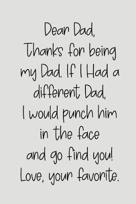 Book cover for Dear Dad Thanks for Being My Dad, If I Had a Different Dad, I Would Punch Him in the Face and Go Find You! Love, Your Favorite
