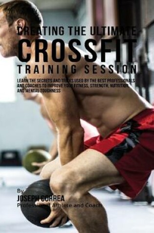 Cover of Creating the Ultimate Crossfit Training Session: Learn the Secrets and Tricks Used By the Best Professionals and Coaches to Improve Your Fitness, Strength, Nutrition, and Mental Toughness