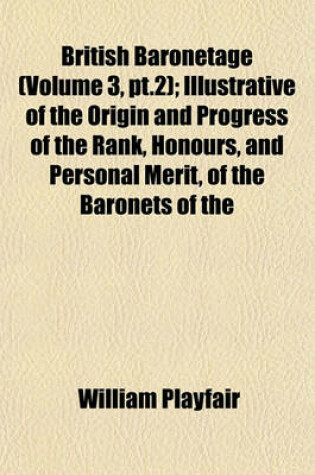 Cover of British Baronetage (Volume 3, PT.2); Illustrative of the Origin and Progress of the Rank, Honours, and Personal Merit, of the Baronets of the