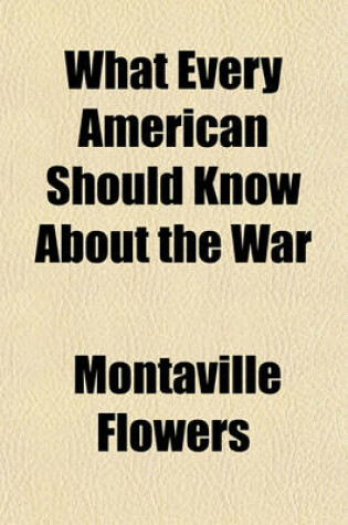 Cover of What Every American Should Know about the War; A Series of Studies by the Greatest Authorities of Europe and America Covering Every Aspect of the Great Struggle, Delivered at the National Conference of American Lecturers, Washington, D. C., April 8-13, 191