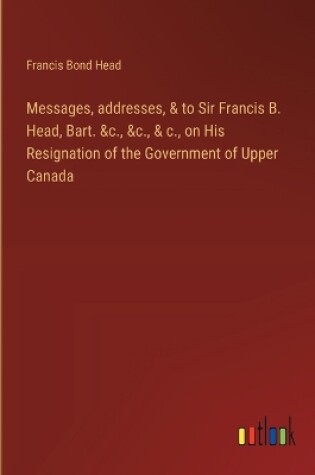 Cover of Messages, addresses, & to Sir Francis B. Head, Bart. &c., &c., & c., on His Resignation of the Government of Upper Canada