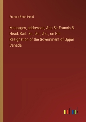 Book cover for Messages, addresses, & to Sir Francis B. Head, Bart. &c., &c., & c., on His Resignation of the Government of Upper Canada