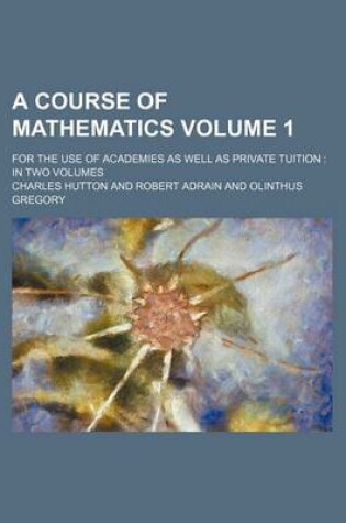 Cover of A Course of Mathematics Volume 1; For the Use of Academies as Well as Private Tuition in Two Volumes