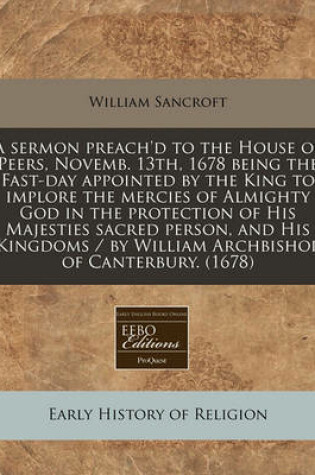 Cover of A Sermon Preach'd to the House of Peers, Novemb. 13th, 1678 Being the Fast-Day Appointed by the King to Implore the Mercies of Almighty God in the Protection of His Majesties Sacred Person, and His Kingdoms / By William Archbishop of Canterbury. (1678)