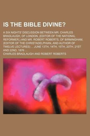 Cover of Is the Bible Divine?; A Six Nights' Discussion Between Mr. Charles Bradlaugh, of London, (Editor of the National Reformer, ) and Mr. Robert Roberts, of Birmingham, (Editor of the Christadelphian, and Author of Twelve Lectures) June 13th, 14th, 15th, 20th,