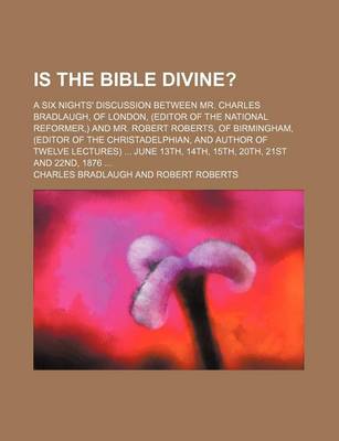 Book cover for Is the Bible Divine?; A Six Nights' Discussion Between Mr. Charles Bradlaugh, of London, (Editor of the National Reformer, ) and Mr. Robert Roberts, of Birmingham, (Editor of the Christadelphian, and Author of Twelve Lectures) June 13th, 14th, 15th, 20th,