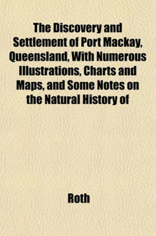 Cover of The Discovery and Settlement of Port MacKay, Queensland, with Numerous Illustrations, Charts and Maps, and Some Notes on the Natural History of