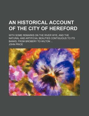 Book cover for An Historical Account of the City of Hereford; With Some Remarks on the River Wye, and the Natural and Artificial Beauties Contiguous to Its Banks, from Brobery to Wilton