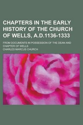 Cover of Chapters in the Early History of the Church of Wells, A.D.1136-1333; From Documents in Possession of the Dean and Chapter of Wells