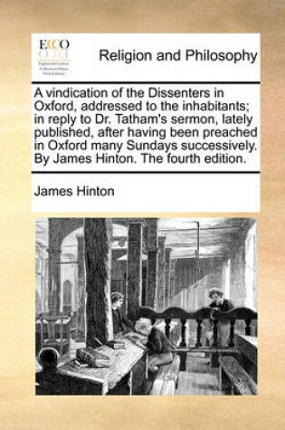 Cover of A Vindication of the Dissenters in Oxford, Addressed to the Inhabitants; In Reply to Dr. Tatham's Sermon, Lately Published, After Having Been Preached in Oxford Many Sundays Successively. by James Hinton. the Fourth Edition.