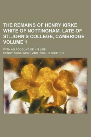 Cover of The Remains of Henry Kirke White of Nottingham, Late of St. John's College, Cambridge Volume 1; With an Account of His Life