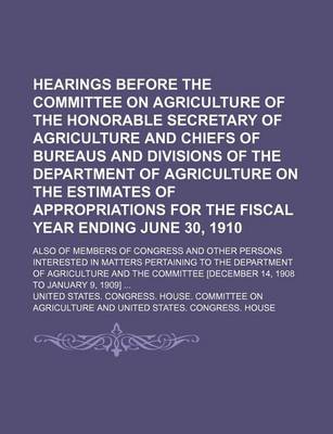 Book cover for Hearings Before the Committee on Agriculture of the Honorable Secretary of Agriculture and Chiefs of Bureaus and Divisions of the Department of Agriculture on the Estimates of Appropriations for the Fiscal Year Ending June 30, 1910; Also of Members of Con