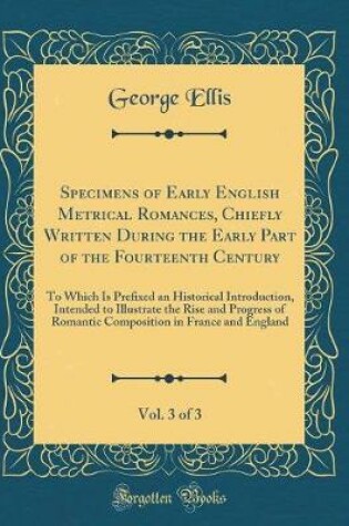 Cover of Specimens of Early English Metrical Romances, Chiefly Written During the Early Part of the Fourteenth Century, Vol. 3 of 3: To Which Is Prefixed an Historical Introduction, Intended to Illustrate the Rise and Progress of Romantic Composition in France and