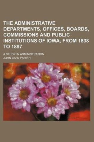 Cover of The Administrative Departments, Offices, Boards, Commissions and Public Institutions of Iowa, from 1838 to 1897; A Study in Administration